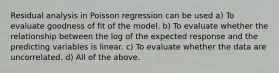 Residual analysis in Poisson regression can be used a) To evaluate goodness of fit of the model. b) To evaluate whether the relationship between the log of the expected response and the predicting variables is linear. c) To evaluate whether the data are uncorrelated. d) All of the above.