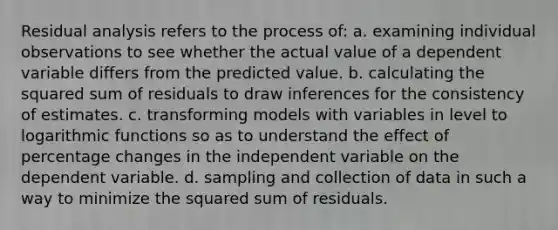 Residual analysis refers to the process of: a. examining individual observations to see whether the actual value of a dependent variable differs from the predicted value. b. calculating the squared sum of residuals to draw inferences for the consistency of estimates. c. transforming models with variables in level to logarithmic functions so as to understand the effect of percentage changes in the independent variable on the dependent variable. d. sampling and collection of data in such a way to minimize the squared sum of residuals.