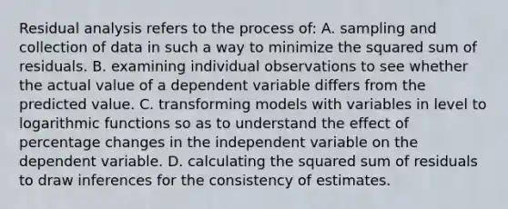 Residual analysis refers to the process of: A. sampling and collection of data in such a way to minimize the squared sum of residuals. B. examining individual observations to see whether the actual value of a dependent variable differs from the predicted value. C. transforming models with variables in level to logarithmic functions so as to understand the effect of percentage changes in the independent variable on the dependent variable. D. calculating the squared sum of residuals to draw inferences for the consistency of estimates.