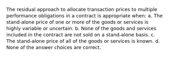 The residual approach to allocate transaction prices to multiple performance obligations in a contract is appropriate when: a. The stand-alone price of one or more of the goods or services is highly variable or uncertain. b. None of the goods and services included in the contract are not sold on a stand-alone basis. c. The stand-alone price of all of the goods or services is known. d. None of the answer choices are correct.