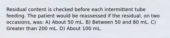 Residual content is checked before each intermittent tube feeding. The patient would be reassessed if the residual, on two occasions, was: A) About 50 mL. B) Between 50 and 80 mL. C) Greater than 200 mL. D) About 100 mL.