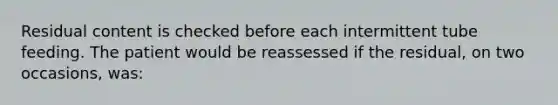 Residual content is checked before each intermittent tube feeding. The patient would be reassessed if the residual, on two occasions, was: