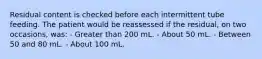 Residual content is checked before each intermittent tube feeding. The patient would be reassessed if the residual, on two occasions, was: - Greater than 200 mL. - About 50 mL. - Between 50 and 80 mL. - About 100 mL.