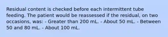 Residual content is checked before each intermittent tube feeding. The patient would be reassessed if the residual, on two occasions, was: - Greater than 200 mL. - About 50 mL. - Between 50 and 80 mL. - About 100 mL.