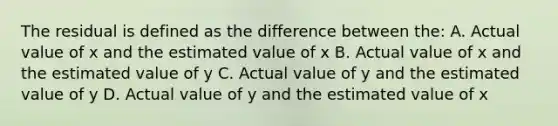 The residual is defined as the difference between the: A. Actual value of x and the estimated value of x B. Actual value of x and the estimated value of y C. Actual value of y and the estimated value of y D. Actual value of y and the estimated value of x