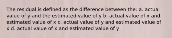 The residual is defined as the difference between the: a. actual value of y and the estimated value of y b. actual value of x and estimated value of x c. actual value of y and estimated value of x d. actual value of x and estimated value of y