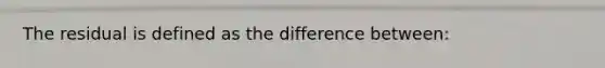 The residual is defined as the difference between: