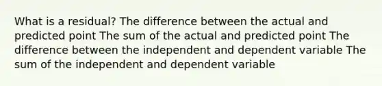 What is a residual? The difference between the actual and predicted point The sum of the actual and predicted point The difference between the independent and dependent variable The sum of the independent and dependent variable