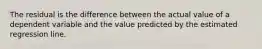 The residual is the difference between the actual value of a dependent variable and the value predicted by the estimated regression line.