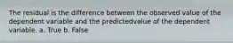 The residual is the difference between the observed value of the dependent variable and the predictedvalue of the dependent variable. a. True b. False