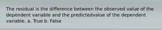 The residual is the difference between the observed value of the dependent variable and the predictedvalue of the dependent variable. a. True b. False