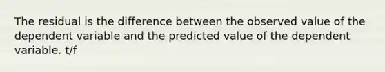 The residual is the difference between the observed value of the dependent variable and the predicted value of the dependent variable. t/f