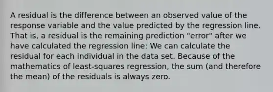 A residual is the difference between an observed value of the response variable and the value predicted by the regression line. That is, a residual is the remaining prediction "error" after we have calculated the regression line: We can calculate the residual for each individual in the data set. Because of the mathematics of least-squares regression, the sum (and therefore the mean) of the residuals is always zero.