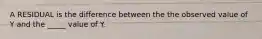 A RESIDUAL is the difference between the the observed value of Y and the _____ value of Y.