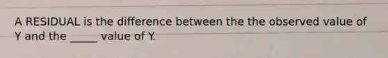 A RESIDUAL is the difference between the the observed value of Y and the _____ value of Y.