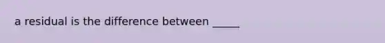 a residual is the difference between _____