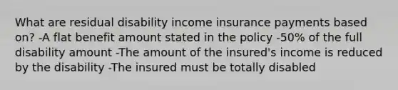 What are residual disability income insurance payments based on? -A flat benefit amount stated in the policy -50% of the full disability amount -The amount of the insured's income is reduced by the disability -The insured must be totally disabled