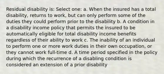 Residual disability is: Select one: a. When the insured has a total disability, returns to work, but can only perform some of the duties they could perform prior to the disability b. A condition in a disability income policy that permits the insured to be automatically eligible for total disability income benefits regardless of their ability to work c. The inability of an individual to perform one or more work duties in their own occupation, or they cannot work full-time d. A time period specified in the policy during which the recurrence of a disabling condition is considered an extension of a prior disability