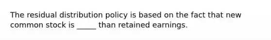 The residual distribution policy is based on the fact that new common stock is _____ than retained earnings.