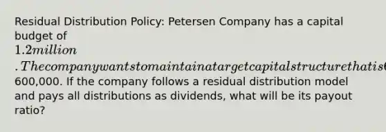 Residual Distribution Policy: Petersen Company has a capital budget of 1.2 million. The company wants to maintain a target capital structure that is 60% debt and 40% equity. The company forecasts that its net income this year will be600,000. If the company follows a residual distribution model and pays all distributions as dividends, what will be its payout ratio?