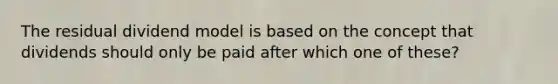 The residual dividend model is based on the concept that dividends should only be paid after which one of these?