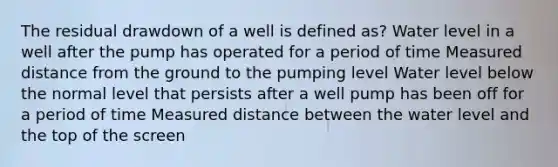 The residual drawdown of a well is defined as? Water level in a well after the pump has operated for a period of time Measured distance from the ground to the pumping level Water level below the normal level that persists after a well pump has been off for a period of time Measured distance between the water level and the top of the screen