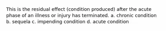 This is the residual effect (condition produced) after the acute phase of an illness or injury has terminated. a. chronic condition b. sequela c. impending condition d. acute condition