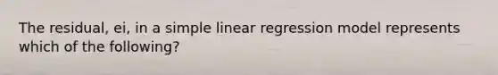 The residual, ei, in a <a href='https://www.questionai.com/knowledge/kuO8H0fiMa-simple-linear-regression' class='anchor-knowledge'>simple linear regression</a> model represents which of the following?