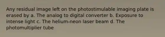 Any residual image left on the photostimulable imaging plate is erased by a. The analog to digital converter b. Exposure to intense light c. The helium-neon laser beam d. The photomultiplier tube