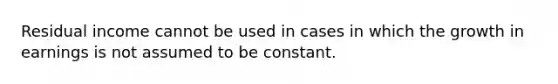 Residual income cannot be used in cases in which the growth in earnings is not assumed to be constant.