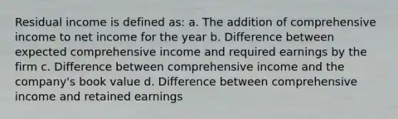 Residual income is defined as: a. The addition of comprehensive income to net income for the year b. Difference between expected comprehensive income and required earnings by the firm c. Difference between comprehensive income and the company's book value d. Difference between comprehensive income and retained earnings