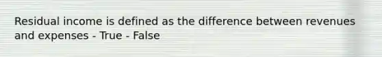 Residual income is defined as the difference between revenues and expenses - True - False