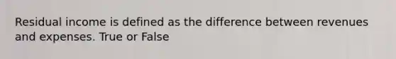 Residual income is defined as the difference between revenues and expenses. True or False