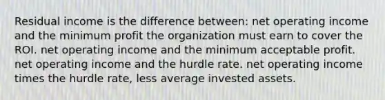 Residual income is the difference between: net operating income and the minimum profit the organization must earn to cover the ROI. net operating income and the minimum acceptable profit. net operating income and the hurdle rate. net operating income times the hurdle rate, less average invested assets.