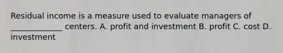 Residual income is a measure used to evaluate managers of _____________ centers. A. profit and investment B. profit C. cost D. investment