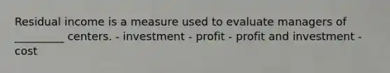 Residual income is a measure used to evaluate managers of _________ centers. - investment - profit - profit and investment - cost