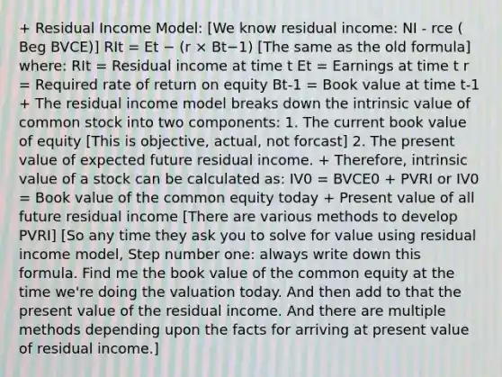 + Residual Income Model: [We know residual income: NI - rce ( Beg BVCE)] RIt = Et − (r × Bt−1) [The same as the old formula] where: RIt = Residual income at time t Et = Earnings at time t r = Required rate of return on equity Bt-1 = Book value at time t-1 + The residual income model breaks down the intrinsic value of common stock into two components: 1. The current book value of equity [This is objective, actual, not forcast] 2. The present value of expected future residual income. + Therefore, intrinsic value of a stock can be calculated as: IV0 = BVCE0 + PVRI or IV0 = Book value of the common equity today + Present value of all future residual income [There are various methods to develop PVRI] [So any time they ask you to solve for value using residual income model, Step number one: always write down this formula. Find me the book value of the common equity at the time we're doing the valuation today. And then add to that the present value of the residual income. And there are multiple methods depending upon the facts for arriving at present value of residual income.]