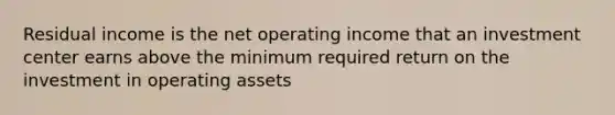 Residual income is the net operating income that an investment center earns above the minimum required return on the investment in operating assets