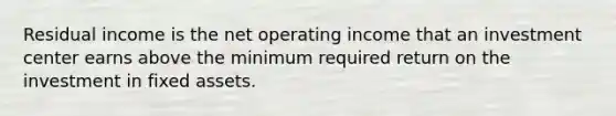 Residual income is the net operating income that an investment center earns above the minimum required return on the investment in fixed assets.