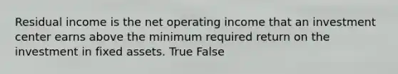 Residual income is the net operating income that an investment center earns above the minimum required return on the investment in fixed assets. True False