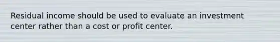 Residual income should be used to evaluate an investment center rather than a cost or profit center.