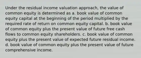 Under the residual income valuation approach, the value of common equity is determined as a. book value of common equity capital at the beginning of the period multiplied by the required rate of return on common equity capital. b. book value of common equity plus the present value of future free cash flows to common equity shareholders. c. book value of common equity plus the present value of expected future residual income. d. book value of common equity plus the present value of future comprehensive income.