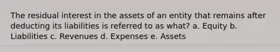 The residual interest in the assets of an entity that remains after deducting its liabilities is referred to as what? a. Equity b. Liabilities c. Revenues d. Expenses e. Assets