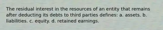 The residual interest in the resources of an entity that remains after deducting its debts to third parties defines: a. assets. b. liabilities. c. equity. d. retained earnings.