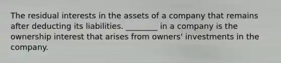 The residual interests in the assets of a company that remains after deducting its liabilities. ________ in a company is the ownership interest that arises from owners' investments in the company.