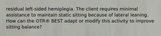 residual left-sided hemiplegia. The client requires minimal assistance to maintain static sitting because of lateral leaning. How can the OTR® BEST adapt or modify this activity to improve sitting balance?