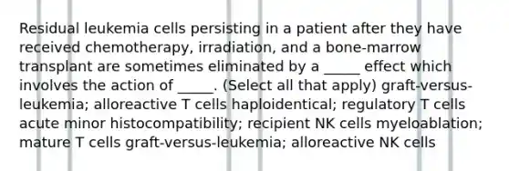 Residual leukemia cells persisting in a patient after they have received chemotherapy, irradiation, and a bone-marrow transplant are sometimes eliminated by a _____ effect which involves the action of _____. (Select all that apply) graft-versus-leukemia; alloreactive T cells haploidentical; regulatory T cells acute minor histocompatibility; recipient NK cells myeloablation; mature T cells graft-versus-leukemia; alloreactive NK cells