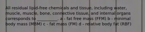 All residual lipid-free chemicals and tissue, including water, muscle, muscle, bone, connective tissue, and internal organs corresponds to __________. a - fat free mass (FFM) b - minimal body mass (MBM) c - fat mass (FM) d - relative body fat (RBF)