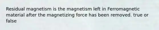 Residual magnetism is the magnetism left in Ferromagnetic material after the magnetizing force has been removed. true or false