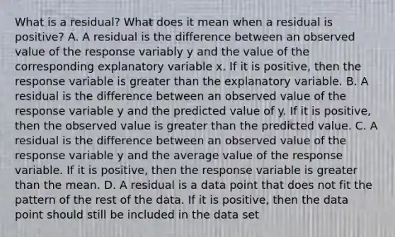 What is a residual? What does it mean when a residual is positive? A. A residual is the difference between an observed value of the response variably y and the value of the corresponding explanatory variable x. If it is positive, then the response variable is greater than the explanatory variable. B. A residual is the difference between an observed value of the response variable y and the predicted value of y. If it is positive, then the observed value is greater than the predicted value. C. A residual is the difference between an observed value of the response variable y and the average value of the response variable. If it is positive, then the response variable is greater than the mean. D. A residual is a data point that does not fit the pattern of the rest of the data. If it is positive, then the data point should still be included in the data set